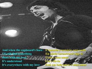 And when the cupboard's bare  E quando o armário está vazio I'll still find something  Eu ainda encontrarei algo lá there with my love  Com o meu amor It's understood  Isto é óbvio It's everywhere with my love  Está em toda parte o meu amor 