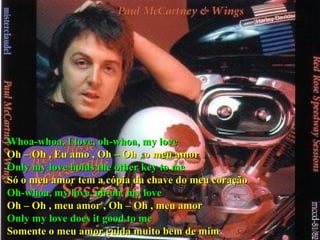 Whoa-whoa, I love, oh-whoa, my love Oh – Oh , Eu amo , Oh – Oh , o meu amor Only my love holds the other key to me Só o meu amor tem a cópia da chave do meu coração Oh-whoa, my love, oh-oh, my love Oh – Oh , meu amor , Oh – Oh , meu amor Only my love does it good to me Somente o meu amor cuida muito bem de mim 