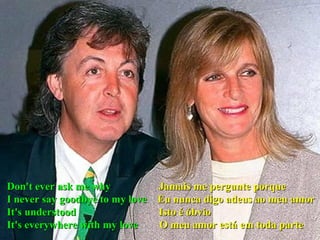 Don't ever ask me why  Jamais me pergunte porque I never say goodbye to my love   Eu nunca digo adeus ao meu amor It's understood  Isto é óbvio It's everywhere with my love  O meu amor está em toda parte 