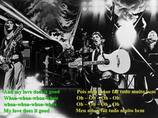 And my love does it good  Pois meu amor faz tudo muito bem Whoa-whoa-whoa-whoa  Oh – Oh – Oh - Oh whoa-whoa-whoa-whoa  Oh – Oh – Oh - Oh My love does it good  Meu amor faz tudo muito bem 