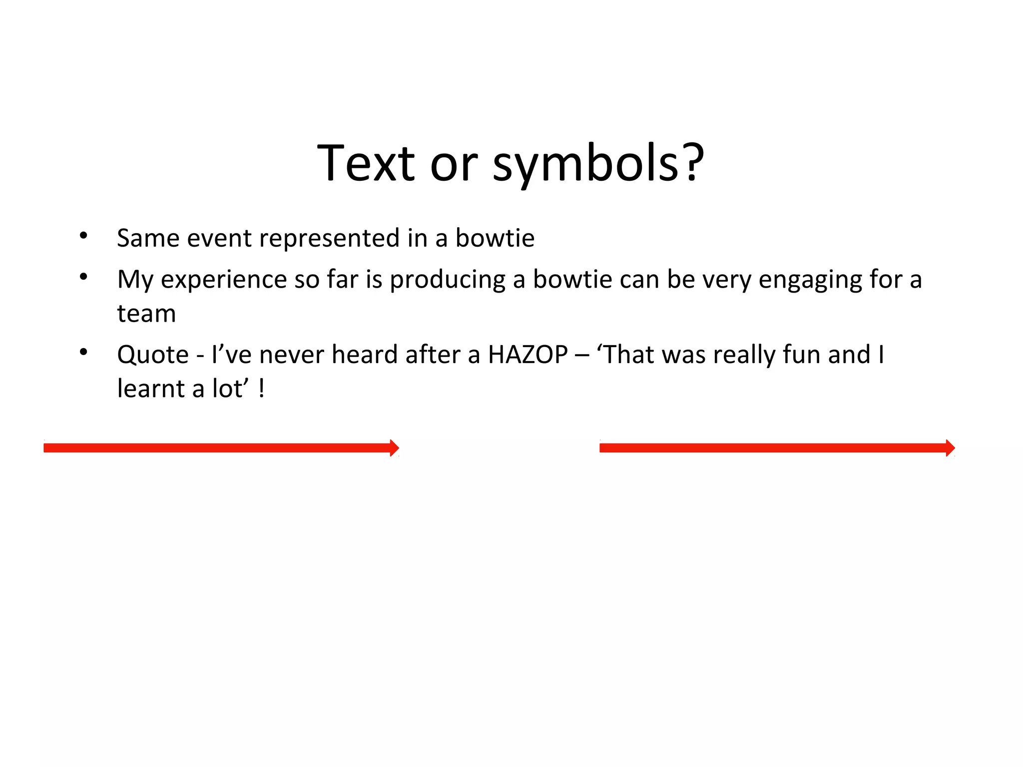 Text or symbols?
• Same event represented in a bowtie
• My experience so far is producing a bowtie can be very engaging for a
team
• Quote - I’ve never heard after a HAZOP – ‘That was really fun and I
learnt a lot’ !
 