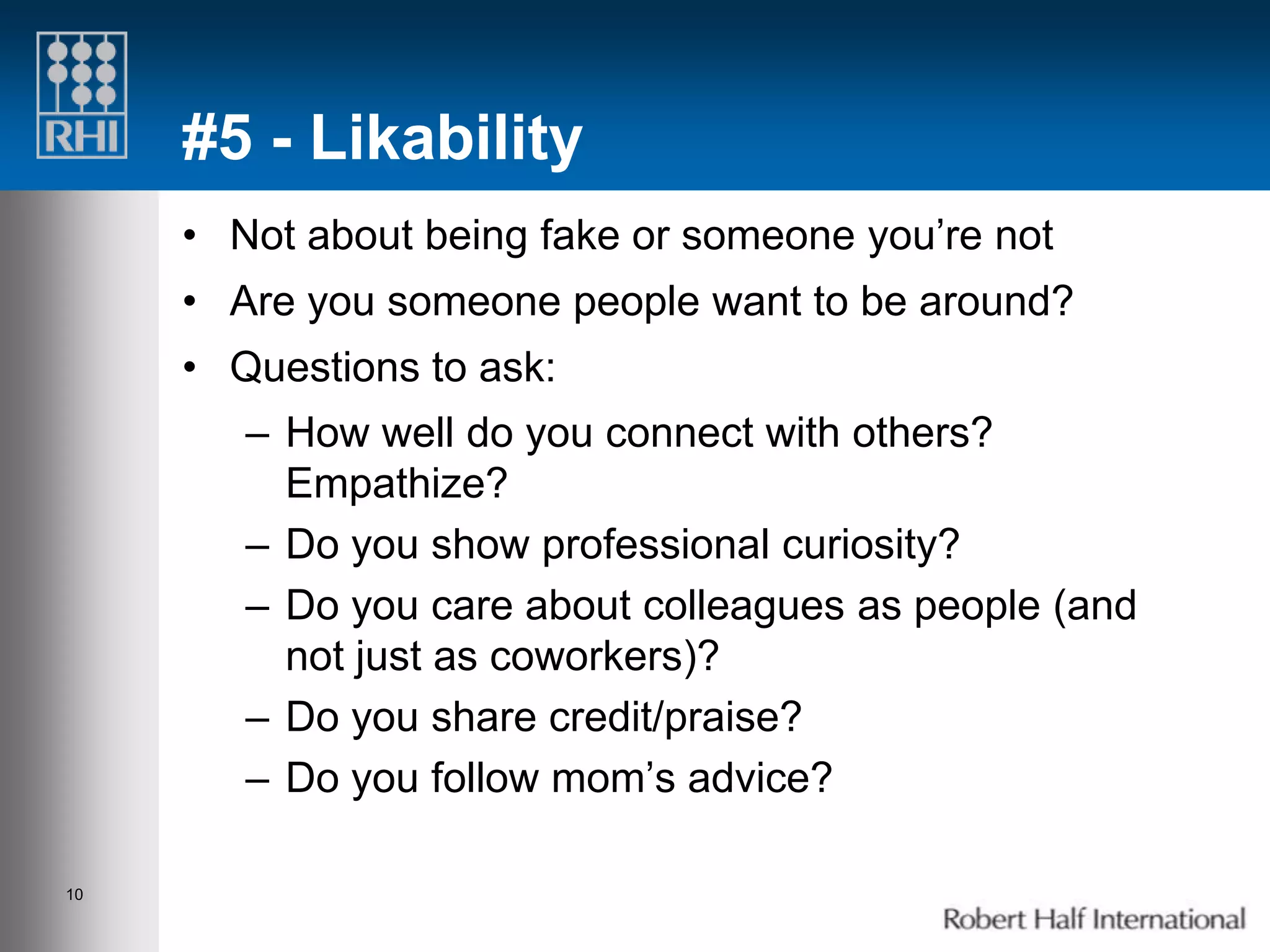 #5 - Likability
     • Not about being fake or someone you’re not
     • Are you someone people want to be around?
     • Questions to ask:
        – How well do you connect with others?
          Empathize?
        – Do you show professional curiosity?
        – Do you care about colleagues as people (and
          not just as coworkers)?
        – Do you share credit/praise?
        – Do you follow mom’s advice?

10
 