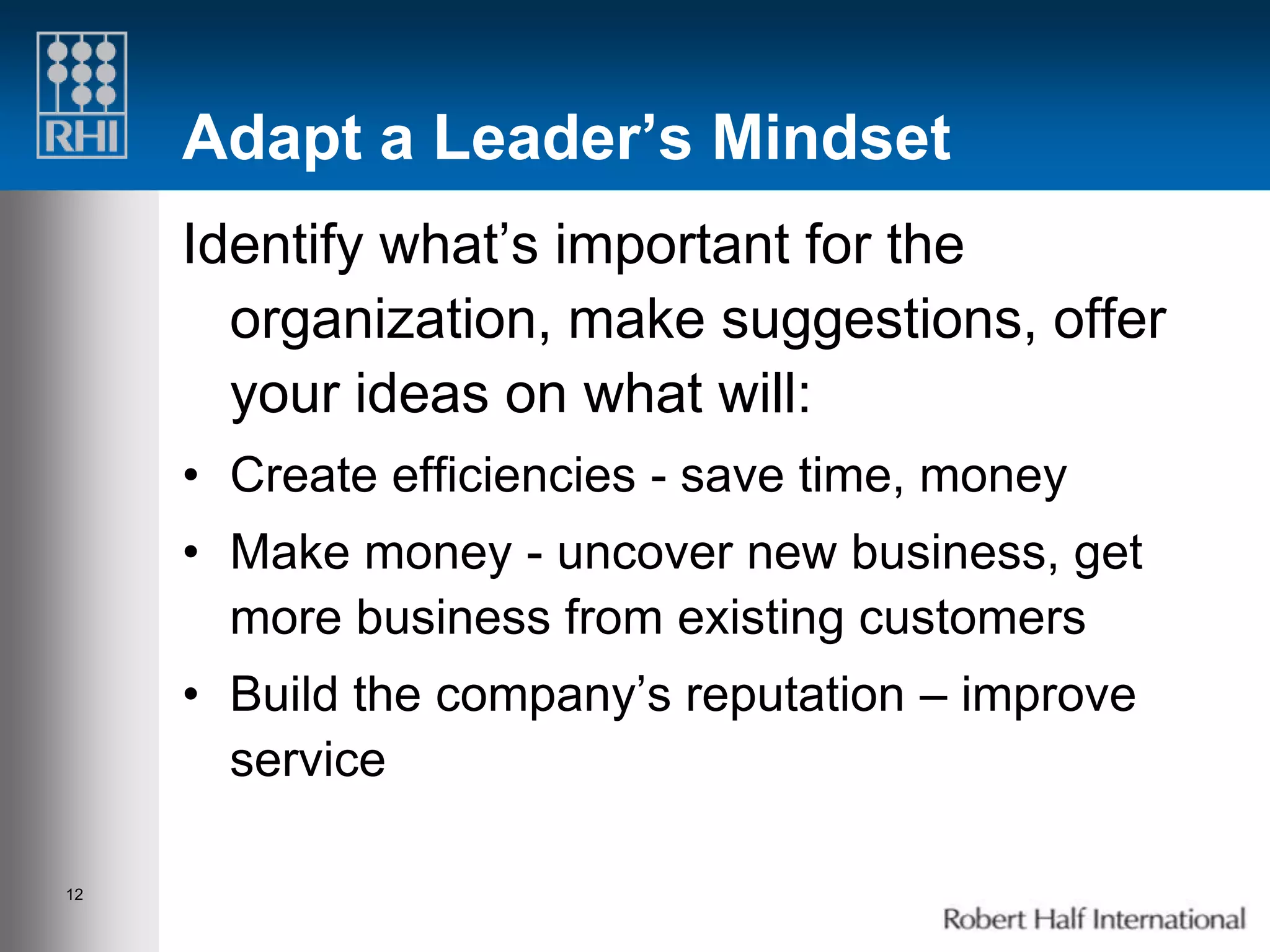 Adapt a Leader’s Mindset
     Identify what’s important for the
       organization, make suggestions, offer
       your ideas on what will:
     • Create efficiencies - save time, money
     • Make money - uncover new business, get
       more business from existing customers
     • Build the company’s reputation – improve
       service

12
 