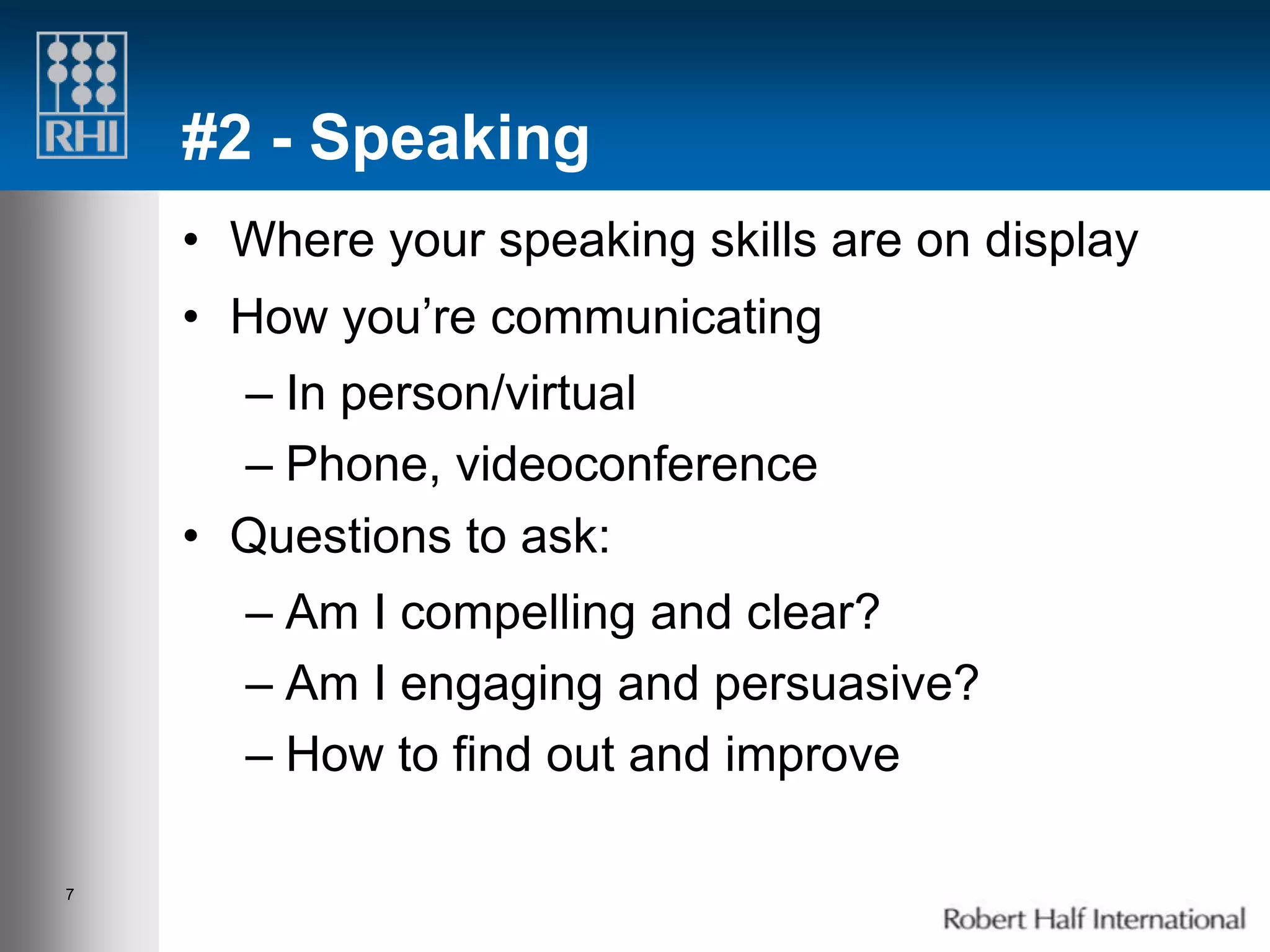 #2 - Speaking
    • Where your speaking skills are on display
    • How you’re communicating
      – In person/virtual
      – Phone, videoconference
    • Questions to ask:
      – Am I compelling and clear?
      – Am I engaging and persuasive?
      – How to find out and improve

7
 