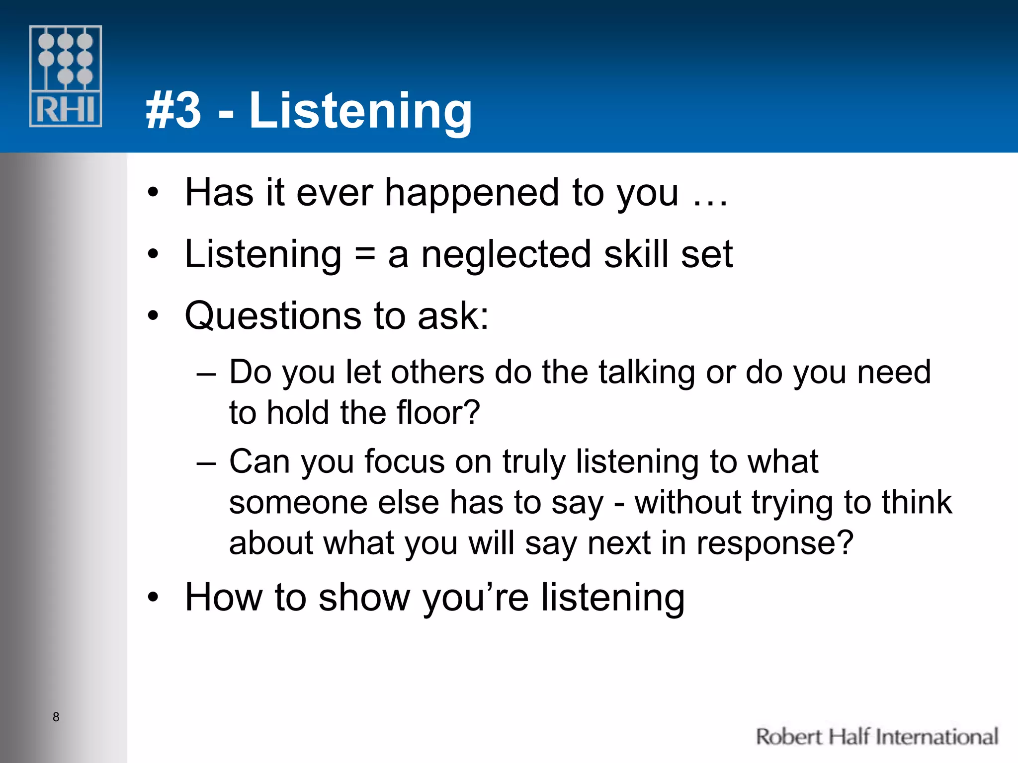 #3 - Listening
    • Has it ever happened to you …
    • Listening = a neglected skill set
    • Questions to ask:
       – Do you let others do the talking or do you need
         to hold the floor?
       – Can you focus on truly listening to what
         someone else has to say - without trying to think
         about what you will say next in response?
    • How to show you’re listening

8
 