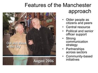 Features of the Manchester approach Older people as citizens and peers Central resource Political and senior officer support Strong communication strategy Partnerships across sectors Community-based initiatives 
