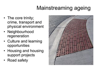Mainstreaming ageing The core trinity; crime, transport and physical environment Neighbourhood regeneration  Culture and learning opportunities Housing and housing support projects Road safety 