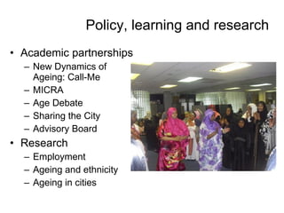 Policy, learning and research Academic partnerships New Dynamics of Ageing: Call-Me MICRA Age Debate  Sharing the City Advisory Board Research Employment  Ageing and ethnicity Ageing in cities   