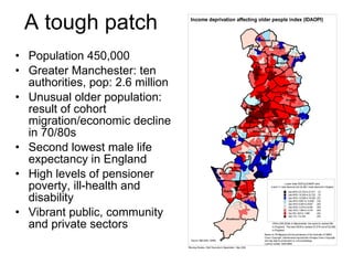 A tough patch Population 450,000 Greater Manchester: ten authorities, pop: 2.6 million Unusual older population: result of cohort migration/economic decline in 70/80s Second lowest male life expectancy in England High levels of pensioner poverty, ill-health and disability Vibrant public, community and private sectors 
