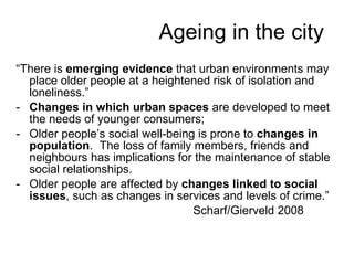 “ There is  emerging evidence  that urban environments may place older people at a heightened risk of isolation and loneliness.”  Changes in which urban spaces  are developed to meet the needs of younger consumers;  Older people’s social well-being is prone to  changes in population .  The loss of family members, friends and neighbours has implications for the maintenance of stable social relationships. Older people are affected by  changes linked to social issues , such as changes in services and levels of crime.” Scharf/Gierveld 2008 Ageing in the city 
