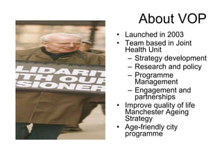 About VOP Launched in 2003 Team based in Joint Health Unit Strategy development Research and policy Programme Management Engagement and partnerships Improve quality of life Manchester Ageing Strategy Age-friendly city programme 