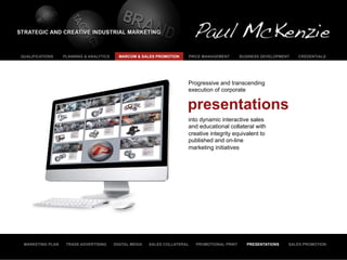 QUALIFICATIONS    PLANNING & ANALYTICS     MARCOM & SALES PROMOTION     PRICE MANAGEMENT        BUSINESS DEVELOPMENT   CREDENTIALS




                                                                        Progressive and transcending
                                                                        execution of corporate


                                                                        presentations
                                                                        into dynamic interactive sales
                                                                        and educational collateral with
                                                                        creative integrity equivalent to
                                                                        published and on-line
                                                                        marketing initiatives




 MARKETING PLAN    TRADE ADVERTISING     DIGITAL MEDIA   SALES COLLATERAL   PROMOTIONAL PRINT      PRESENTATIONS   SALES PROMOTION
 
