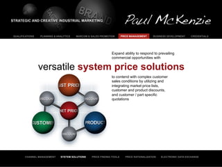 QUALIFICATIONS   PLANNING & ANALYTICS   MARCOM & SALES PROMOTION       PRICE MANAGEMENT     BUSINESS DEVELOPMENT    CREDENTIALS




                                                              Expand ability to respond to prevailing
                                                              commercial opportunities with

                 versatile system price solutions
                                                              to contend with complex customer
                                                              sales conditions by utilizing and
                                                              integrating market price lists,
                                                              customer and product discounts,
                                                              and customer / part specific
                                                              quotations




       CHANNEL MANAGEMENT     SYSTEM SOLUTIONS   PRICE FINDING TOOLS     PRICE RATIONALIZATION   ELECTRONIC DATA EXCHANGE
 