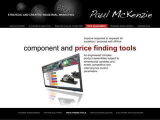 QUALIFICATIONS   PLANNING & ANALYTICS   MARCOM & SALES PROMOTION       PRICE MANAGEMENT     BUSINESS DEVELOPMENT    CREDENTIALS




                                                                   Improve response to requests for
                                                                   quotation / proposal with off-line


             component and price finding tools
                                                                   for engineered complex
                                                                   product assemblies subject to
                                                                   dimensional variables and
                                                                   erratic competitive and
                                                                   internal price control
                                                                   parameters




       CHANNEL MANAGEMENT     SYSTEM SOLUTIONS   PRICE FINDING TOOLS     PRICE RATIONALIZATION   ELECTRONIC DATA EXCHANGE
 