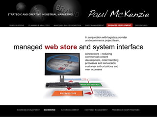 QUALIFICATIONS   PLANNING & ANALYTICS   MARCOM & SALES PROMOTION   PRICE MANAGEMENT      BUSINESS DEVELOPMENT    CREDENTIALS




                                                                   In conjunction with logistics provider
                                                                   and ecommerce project team,


   managed web store and system interface
                                                                   connections - including
                                                                   commercial content
                                                                   development, order handling
                                                                   processes and conversion,
                                                                   customer authorizations and
                                                                   user accesses




       BUSINESS DEVELOPMENT    ECOMMERCE      DATA MANAGEMENT      CONTRACT MANAGEMENT      PROCESSES / BEST PRACTICES
 