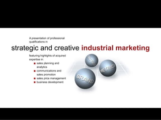 QUALIFICATIONS   PLANNING & ANALYTICS   MARCOM & SALES PROMOTION   PRICE MANAGEMENT   BUSINESS DEVELOPMENT   CREDENTIALS




                 A presentation of professional
                 qualifications in

 strategic and creative industrial marketing
                 featuring highlights of acquired
                 expertise in:
                        sales planning and
                        analytics
                        communications and
                        sales promotion
                        sales price management
                        business development
 