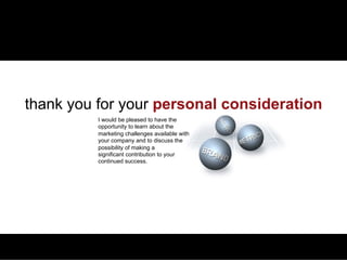 QUALIFICATIONS   PLANNING & ANALYTICS   MARCOM & SALES PROMOTION   PRICE MANAGEMENT   BUSINESS DEVELOPMENT   CREDENTIALS




 thank you for your personal consideration
                                I would be pleased to have the
                                opportunity to learn about the
                                marketing challenges available with
                                your company and to discuss the
                                possibility of making a
                                significant contribution to your
                                continued success.
 