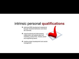 QUALIFICATIONS   PLANNING & ANALYTICS   MARCOM & SALES PROMOTION    PRICE MANAGEMENT   BUSINESS DEVELOPMENT   CREDENTIALS




                 intrinsic personal qualifications
                                  extensive B2B development experience
                                  through industrial distribution and direct
                                  OE channels

                                  cross-functional and intercompany
                                  collaboration with global sales and
                                  marketing, product line, industry sector
                                  and engineering teams

                                  creative project development and vendor
                                  management
 