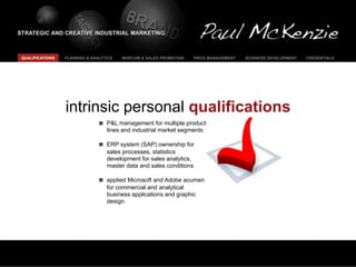 QUALIFICATIONS   PLANNING & ANALYTICS   MARCOM & SALES PROMOTION   PRICE MANAGEMENT   BUSINESS DEVELOPMENT   CREDENTIALS




                 intrinsic personal qualifications
                                  P&L management for multiple product
                                  lines and industrial market segments

                                  ERP system (SAP) ownership for
                                  sales processes, statistics
                                  development for sales analytics,
                                  master data and sales conditions

                                  applied Microsoft and Adobe acumen
                                  for commercial and analytical
                                  business applications and graphic
                                  design
 