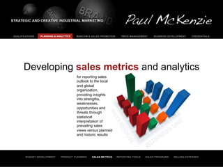 QUALIFICATIONS   PLANNING & ANALYTICS   MARCOM & SALES PROMOTION     PRICE MANAGEMENT     BUSINESS DEVELOPMENT   CREDENTIALS




      Developing sales metrics and analytics
                                        for reporting sales
                                        outlook to the local
                                        and global
                                        organization,
                                        providing insights
                                        into strengths,
                                        weaknesses,
                                        opportunities and
                                        threats through
                                        statistical
                                        interpretation of
                                        prevailing sales
                                        views versus planned
                                        and historic results




        BUDGET DEVELOPMENT    PRODUCT PLANNING   SALES METRICS     REPORTING TOOLS   SALES PROGRAMS   SELLING EXPENSES
 