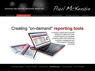 QUALIFICATIONS   PLANNING & ANALYTICS   MARCOM & SALES PROMOTION     PRICE MANAGEMENT     BUSINESS DEVELOPMENT   CREDENTIALS




         Creating “on-demand” reporting tools
                                                                     to support independent business
                                                                          analysis by sales and cross-
                                                                        functional teams and facilitate
                                                                      proactive sales action planning,
                                                                           customer management and
                                                                             intercompany information
                                                                                             exchange




        BUDGET DEVELOPMENT    PRODUCT PLANNING   SALES METRICS     REPORTING TOOLS   SALES PROGRAMS   SELLING EXPENSES
 