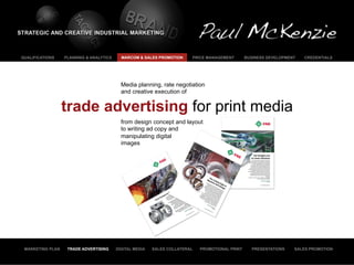 QUALIFICATIONS    PLANNING & ANALYTICS     MARCOM & SALES PROMOTION     PRICE MANAGEMENT        BUSINESS DEVELOPMENT   CREDENTIALS




                                           Media planning, rate negotiation
                                           and creative execution of


                  trade advertising for print media
                                           from design concept and layout
                                           to writing ad copy and
                                           manipulating digital
                                           images




 MARKETING PLAN    TRADE ADVERTISING     DIGITAL MEDIA   SALES COLLATERAL   PROMOTIONAL PRINT      PRESENTATIONS   SALES PROMOTION
 