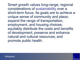Wikipedia Smart growth values long-range, regional considerations of  sustainability  over a short-term focus. Its goals are to achieve a unique sense of community and place; expand the range of transportation, employment, and housing choices; equitably distribute the costs and benefits of development; preserve and enhance natural and cultural resources; and promote public health. 