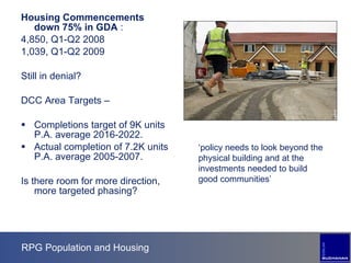 RPG Population and Housing Housing Commencements down 75% in GDA  :  4,850, Q1-Q2 2008 1,039, Q1-Q2 2009 Still in denial? DCC Area Targets –  Completions target of 9K units P.A. average 2016-2022. Actual completion of 7.2K units P.A. average 2005-2007. Is there room for more direction, more targeted phasing? ‘ policy needs to look beyond the physical building and at the investments needed to build good communities’ 
