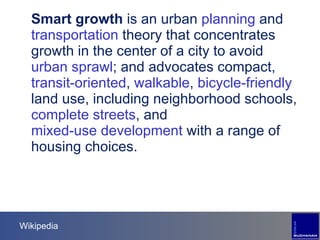 Wikipedia Smart growth  is an urban  planning  and  transportation  theory that concentrates growth in the center of a city to avoid  urban sprawl ; and advocates compact,  transit-oriented ,  walkable ,  bicycle-friendly  land use, including neighborhood schools,  complete streets , and  mixed-use development  with a range of housing choices. 
