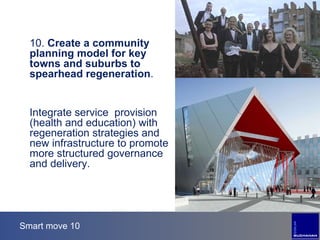 Smart move 10 10.  Create a community planning model for key towns and suburbs to spearhead regeneration . Integrate service  provision (health and education) with regeneration strategies and new infrastructure to promote more structured governance and delivery. 