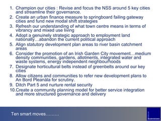 Ten smart moves……… Champion our cities : Revise and focus the NSS around 5 key cities and streamline their governance. Create an urban finance measure to springboard failing gateway cities and fund new modal shift strategies Refresh our understanding of what town centre means in terms of vibrancy and mixed use living Adopt a genuinely strategic approach to employment land nationally…abandon the current political approach Align statutory development plan areas to river basin catchment areas Consider the promotion of an Irish Garden City movement…medium density communities, gardens, allotments, integrated water and waste systems, energy independent neighbourhoods Designate horticultural belts instead of greenbelts around our key cities Allow citizens and communities to refer new development plans to An Bord Pleanála for scrutiny. Ditch Part 5 and nurture rental security  Create a community planning model for better service integration and more structured governance and delivery 