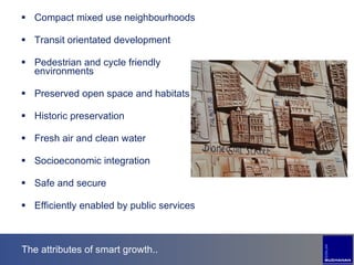 The attributes of smart growth.. Compact mixed use neighbourhoods Transit orientated development Pedestrian and cycle friendly environments Preserved open space and habitats Historic preservation Fresh air and clean water Socioeconomic integration Safe and secure Efficiently enabled by public services  