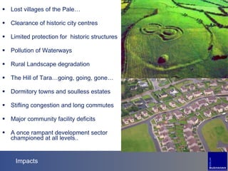 Impacts Lost villages of the Pale… Clearance of historic city centres Limited protection for  historic structures Pollution of Waterways Rural Landscape degradation The Hill of Tara…going, going, gone… Dormitory towns and soulless estates  Stifling congestion and long commutes Major community facility deficits A once rampant development sector championed at all levels.. 