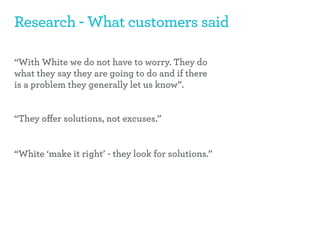 Research - What customers said

“With White we do not have to worry. They do
what they say they are going to do and if there
is a problem they generally let us know”.


“They oﬀer solutions, not excuses.”


“White ‘make it right’ - they look for solutions.”
 