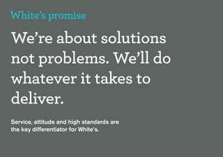 White’s promise

We’re about solutions
not problems. We’ll do
whatever it takes to
deliver.
Service, attitude and high standards are
the key differentiator for White’s.
 