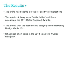 The Results +
• The brand has become a focus for positive conversations

• The new truck livery was a finalist in the ‘best livery’
 category at the 2011 Motor Transport Awards.

• The project won the best rebrand category in the Marketing
 Design Wards 2011.

• It has been short listed in the 2012 Transform Awards
 (Tonight!).
 