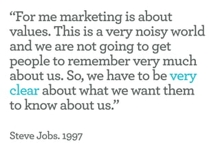“For me marketing is about
values. This is a very noisy world
and we are not going to get
people to remember very much
about us. So, we have to be very
clear about what we want them
to know about us.”

Steve Jobs. 1997
 