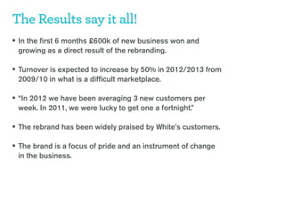 The Results say it all!
• In the first 6 months £600k of new business won and
 growing as a direct result of the rebranding.

• Turnover is expected to increase by 50% in 2012/2013 from
 2009/10 in what is a difficult marketplace.

• “In 2012 we have been averaging 3 new customers per
 week. In 2011, we were lucky to get one a fortnight.”

• The rebrand has been widely praised by White’s customers.

• The brand is a focus of pride and an instrument of change
 in the business.
 