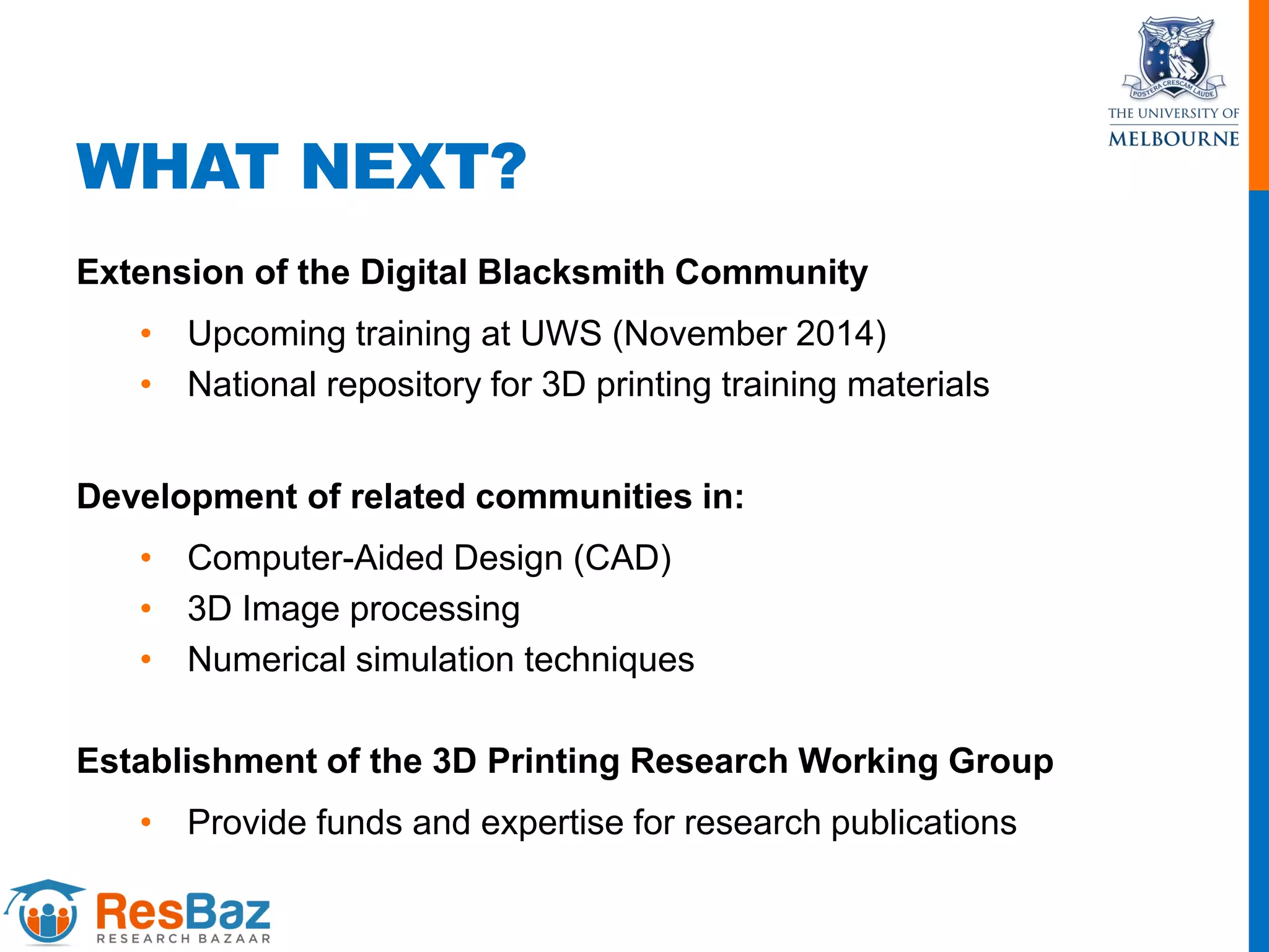 WHAT NEXT?
Extension of the Digital Blacksmith Community
• Upcoming training at UWS (November 2014)
• National repository for 3D printing training materials
Development of related communities in:
• Computer-Aided Design (CAD)
• 3D Image processing
• Numerical simulation techniques
Establishment of the 3D Printing Research Working Group
• Provide funds and expertise for research publications
 