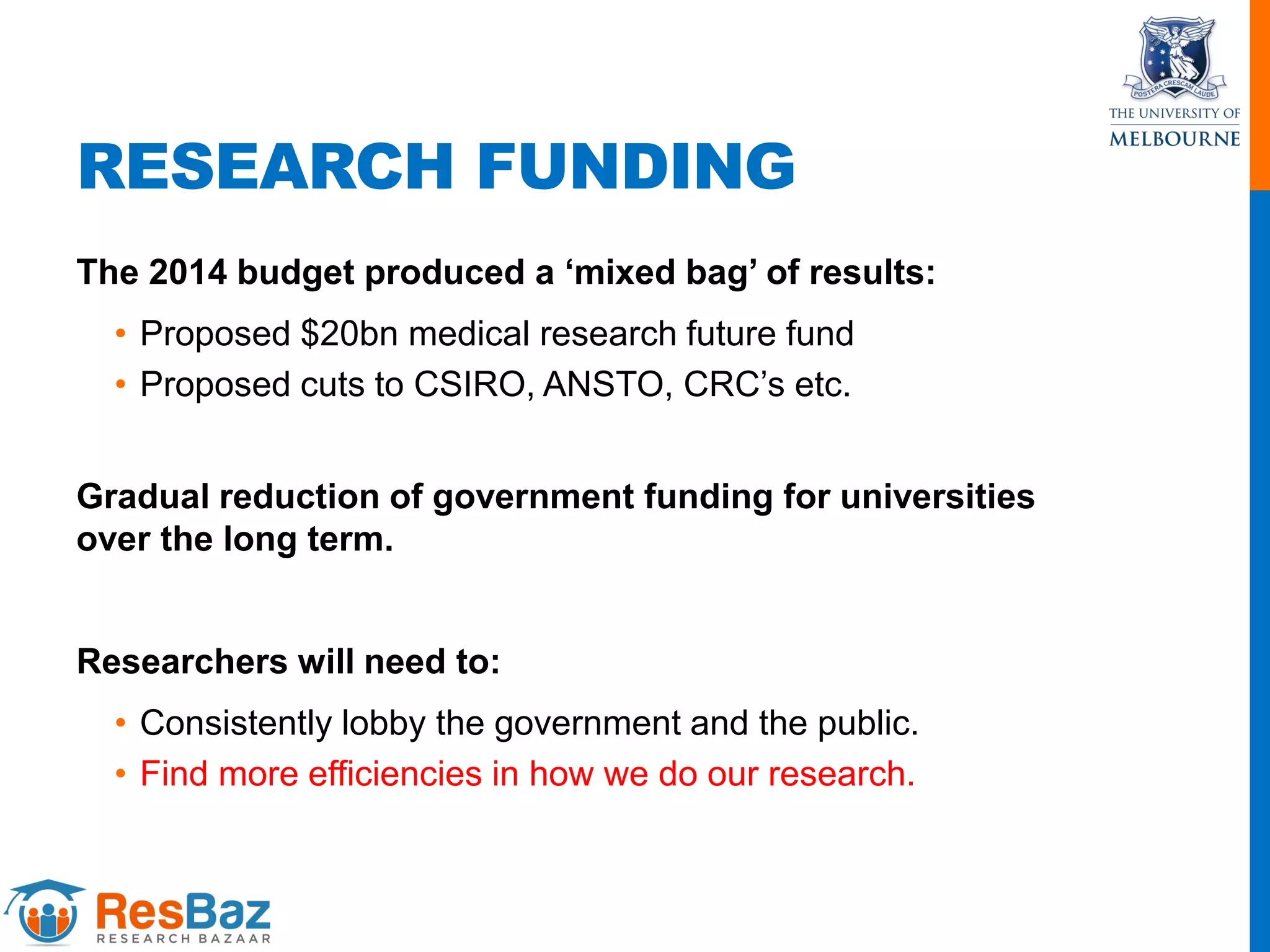 RESEARCH FUNDING
The 2014 budget produced a ‘mixed bag’ of results:
• Proposed $20bn medical research future fund
• Proposed cuts to CSIRO, ANSTO, CRC’s etc.
Gradual reduction of government funding for universities
over the long term.
Researchers will need to:
• Consistently lobby the government and the public.
• Find more efficiencies in how we do our research.
 