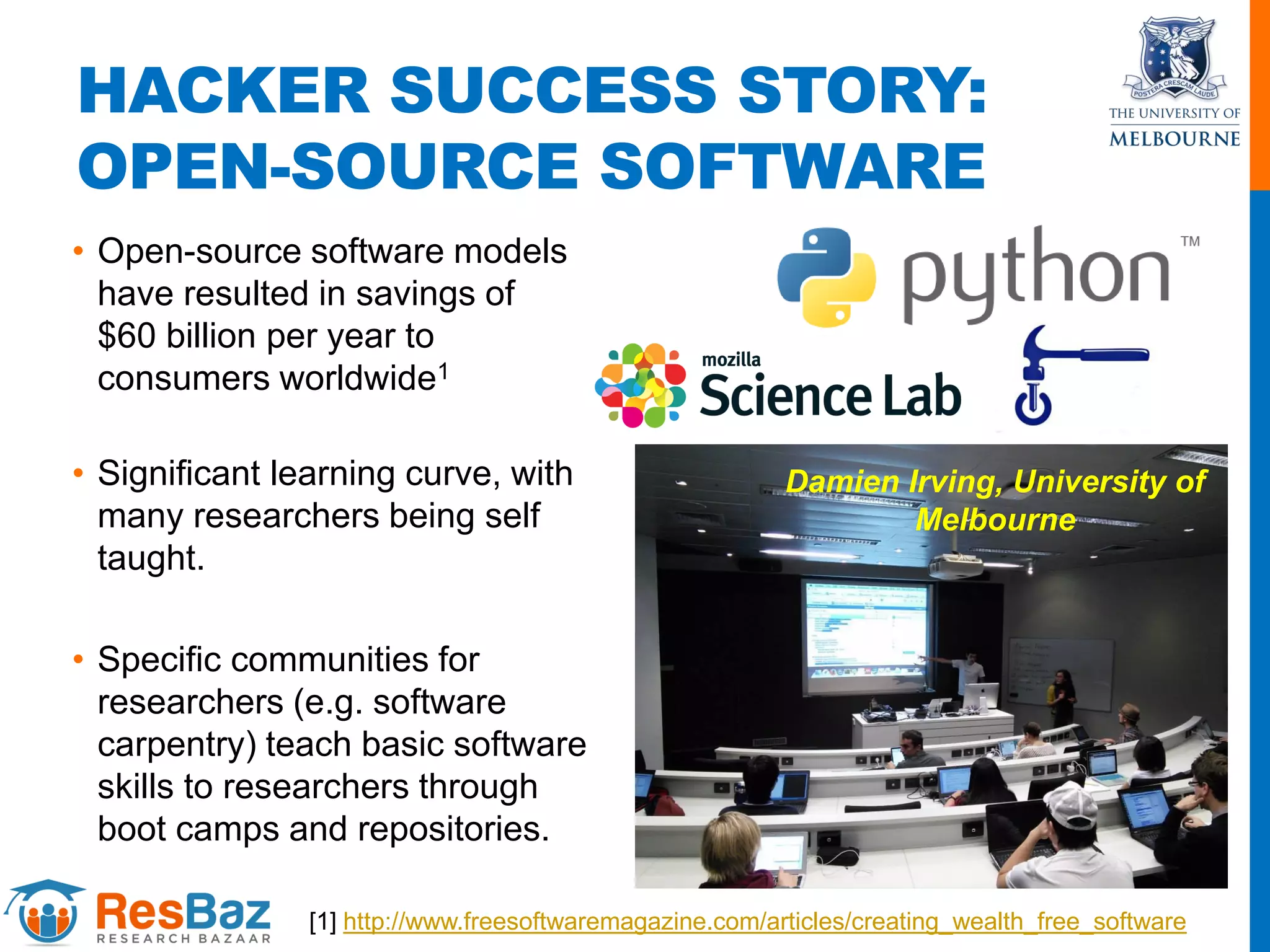 HACKER SUCCESS STORY:
OPEN-SOURCE SOFTWARE
• Open-source software models
have resulted in savings of
$60 billion per year to
consumers worldwide1
• Significant learning curve, with
many researchers being self
taught.
• Specific communities for
researchers (e.g. software
carpentry) teach basic software
skills to researchers through
boot camps and repositories.
[1] http://www.freesoftwaremagazine.com/articles/creating_wealth_free_software
Damien Irving, University of
Melbourne
 