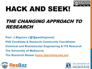 HACK AND SEEK!
THE CHANGING APPROACH TO
RESEARCH
Paul .J Mignone ( @paulmignone)
PhD Candidate & Research Community Coordinator
Chemical and Biomolecular Engineering & ITS Research
The University of Melbourne
The Research Bazaar (www.3dprinting.edu.au)
 