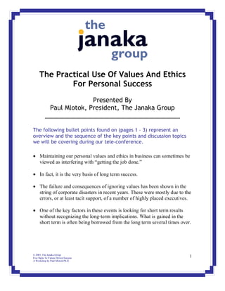 The Practical Use Of Values And Ethics
             For Personal Success
                          Presented By
            Paul Mlotok, President, The Janaka Group
          _______________________________________

The following bullet points found on (pages 1 – 3) represent an
overview and the sequence of the key points and discussion topics
we will be covering during our tele-conference.

• Maintaining our personal values and ethics in business can sometimes be
  viewed as interfering with “getting the job done.”

• In fact, it is the very basis of long term success.

• The failure and consequences of ignoring values has been shown in the
  string of corporate disasters in recent years. These were mostly due to the
  errors, or at least tacit support, of a number of highly placed executives.

• One of the key factors in these events is looking for short term results
  without recognizing the long-term implications. What is gained in the
  short term is often being borrowed from the long term several times over.




© 2003, The Janaka Group
Five Steps To Values Driven Success                                         1
A Workshop by Paul Mlotok Ph.D.
 