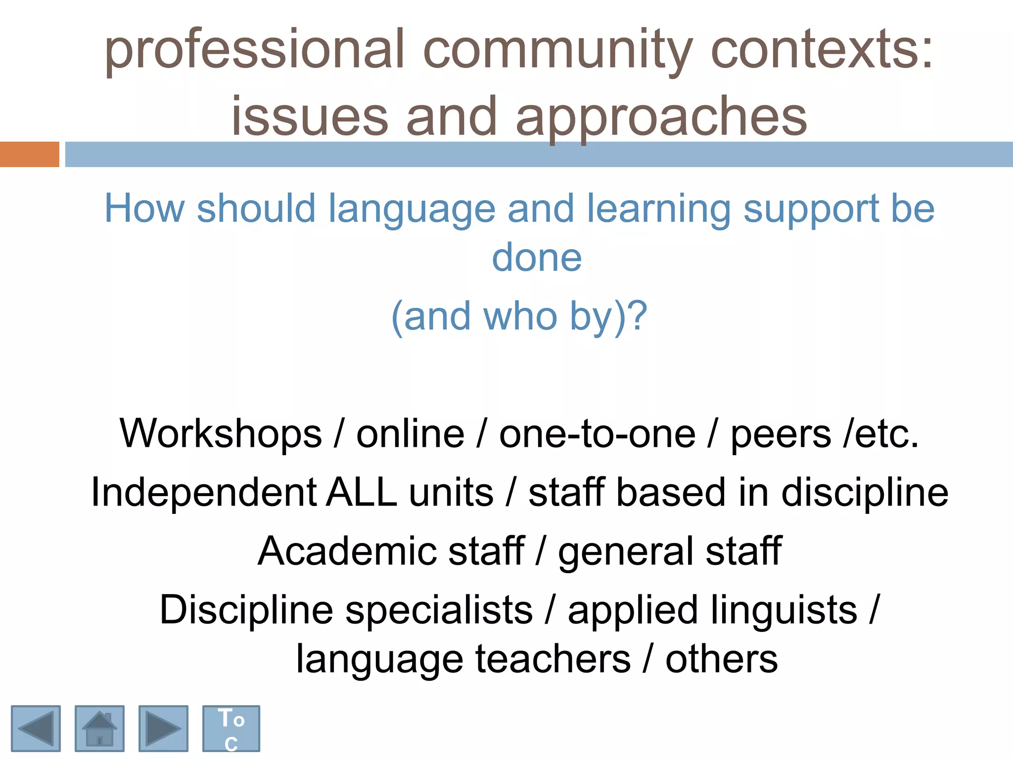 professional community contexts:
     issues and approaches
How should language and learning support be
                   done
              (and who by)?

  Workshops / online / one-to-one / peers /etc.
Independent ALL units / staff based in discipline
         Academic staff / general staff
    Discipline specialists / applied linguists /
            language teachers / others
       To
       C
 