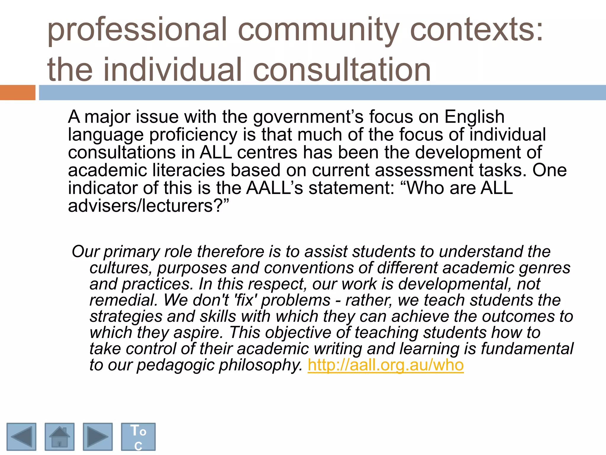 professional community contexts:
the individual consultation
 A major issue with the government‟s focus on English
 language proficiency is that much of the focus of individual
 consultations in ALL centres has been the development of
 academic literacies based on current assessment tasks. One
 indicator of this is the AALL‟s statement: “Who are ALL
 advisers/lecturers?”

 Our primary role therefore is to assist students to understand the
   cultures, purposes and conventions of different academic genres
   and practices. In this respect, our work is developmental, not
   remedial. We don't 'fix' problems - rather, we teach students the
   strategies and skills with which they can achieve the outcomes to
   which they aspire. This objective of teaching students how to
   take control of their academic writing and learning is fundamental
   to our pedagogic philosophy. http://aall.org.au/who


         To
         C
 