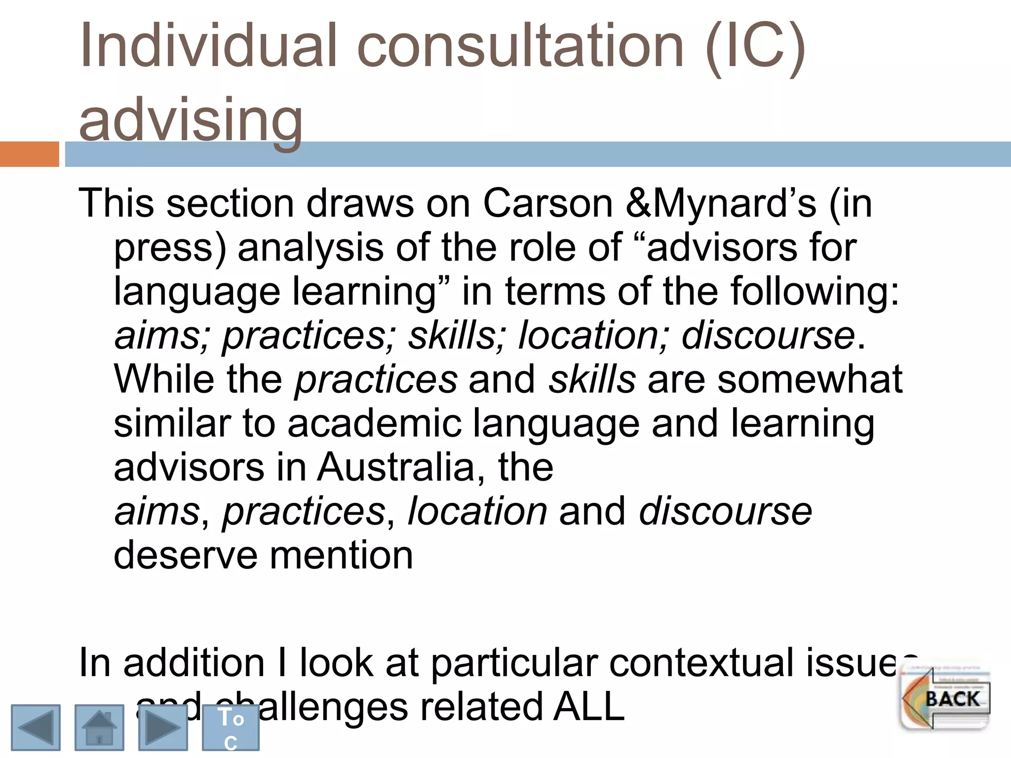 Individual consultation (IC)
advising
This section draws on Carson &Mynard‟s (in
 press) analysis of the role of “advisors for
 language learning” in terms of the following:
 aims; practices; skills; location; discourse.
 While the practices and skills are somewhat
 similar to academic language and learning
 advisors in Australia, the
 aims, practices, location and discourse
 deserve mention

In addition I look at particular contextual issues
    and challenges related ALL
         To
        C
 