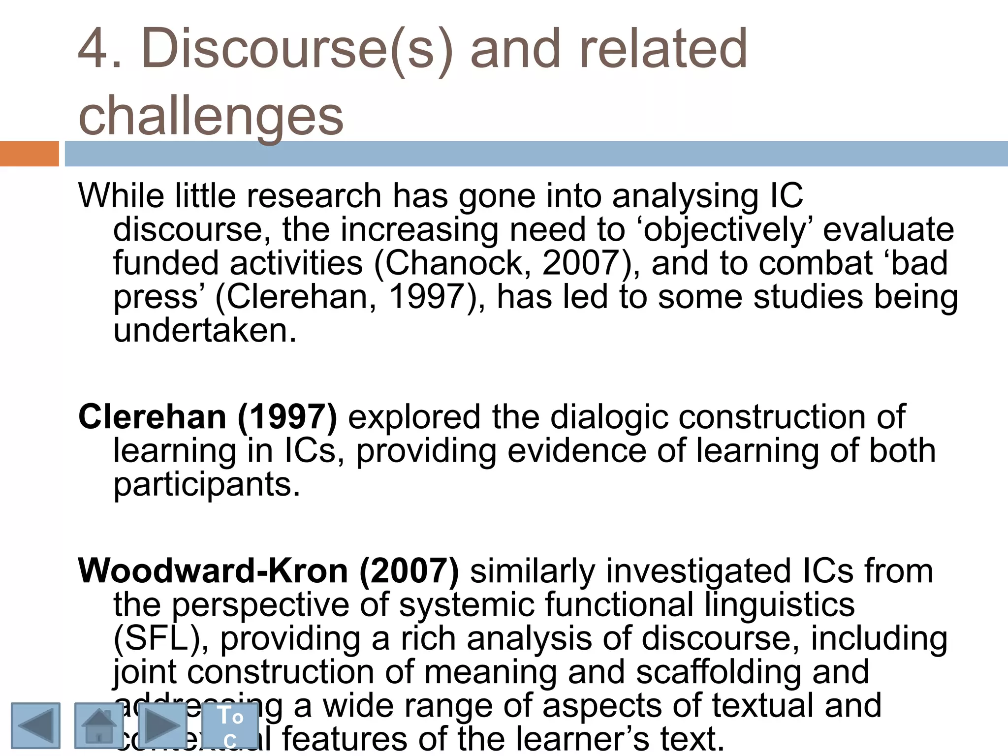 4. Discourse(s) and related
challenges
While little research has gone into analysing IC
 discourse, the increasing need to „objectively‟ evaluate
 funded activities (Chanock, 2007), and to combat „bad
 press‟ (Clerehan, 1997), has led to some studies being
 undertaken.

Clerehan (1997) explored the dialogic construction of
  learning in ICs, providing evidence of learning of both
  participants.

Woodward-Kron (2007) similarly investigated ICs from
 the perspective of systemic functional linguistics
 (SFL), providing a rich analysis of discourse, including
 joint construction of meaning and scaffolding and
 addressing a wide range of aspects of textual and
         To
 contextual features of the learner‟s text.
         C
 