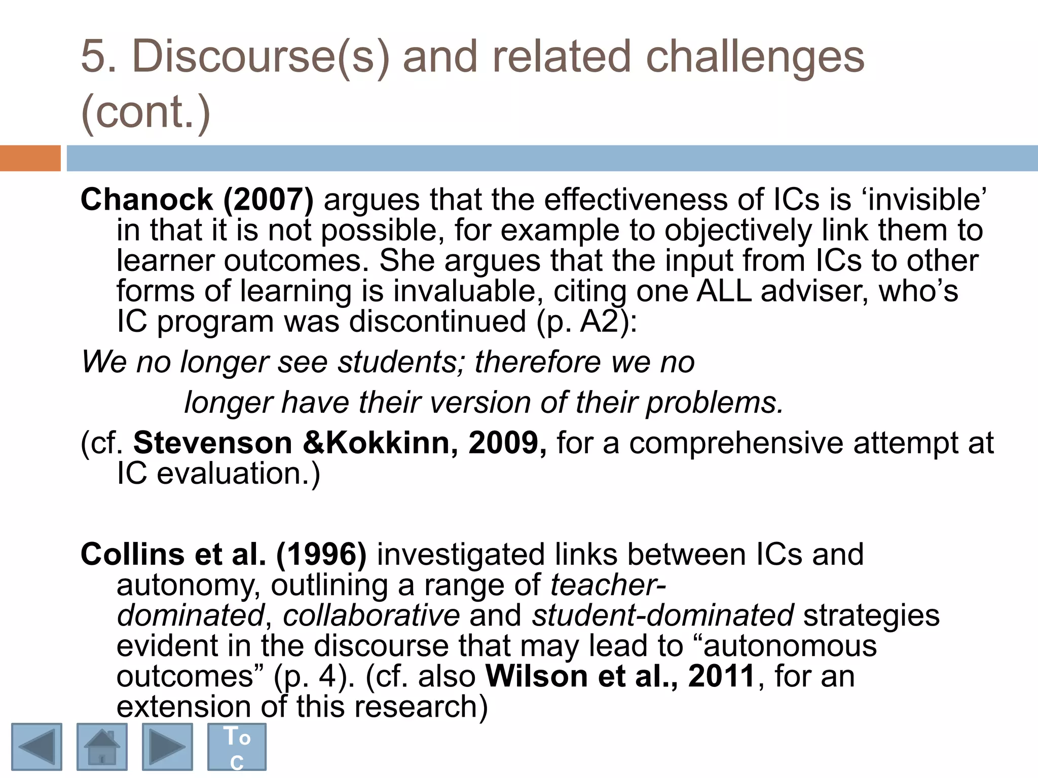 5. Discourse(s) and related challenges
(cont.)
Chanock (2007) argues that the effectiveness of ICs is „invisible‟
   in that it is not possible, for example to objectively link them to
   learner outcomes. She argues that the input from ICs to other
   forms of learning is invaluable, citing one ALL adviser, who‟s
   IC program was discontinued (p. A2):
We no longer see students; therefore we no
        longer have their version of their problems.
(cf. Stevenson &Kokkinn, 2009, for a comprehensive attempt at
   IC evaluation.)

Collins et al. (1996) investigated links between ICs and
  autonomy, outlining a range of teacher-
  dominated, collaborative and student-dominated strategies
  evident in the discourse that may lead to “autonomous
  outcomes” (p. 4). (cf. also Wilson et al., 2011, for an
  extension of this research)
          To
           C
 