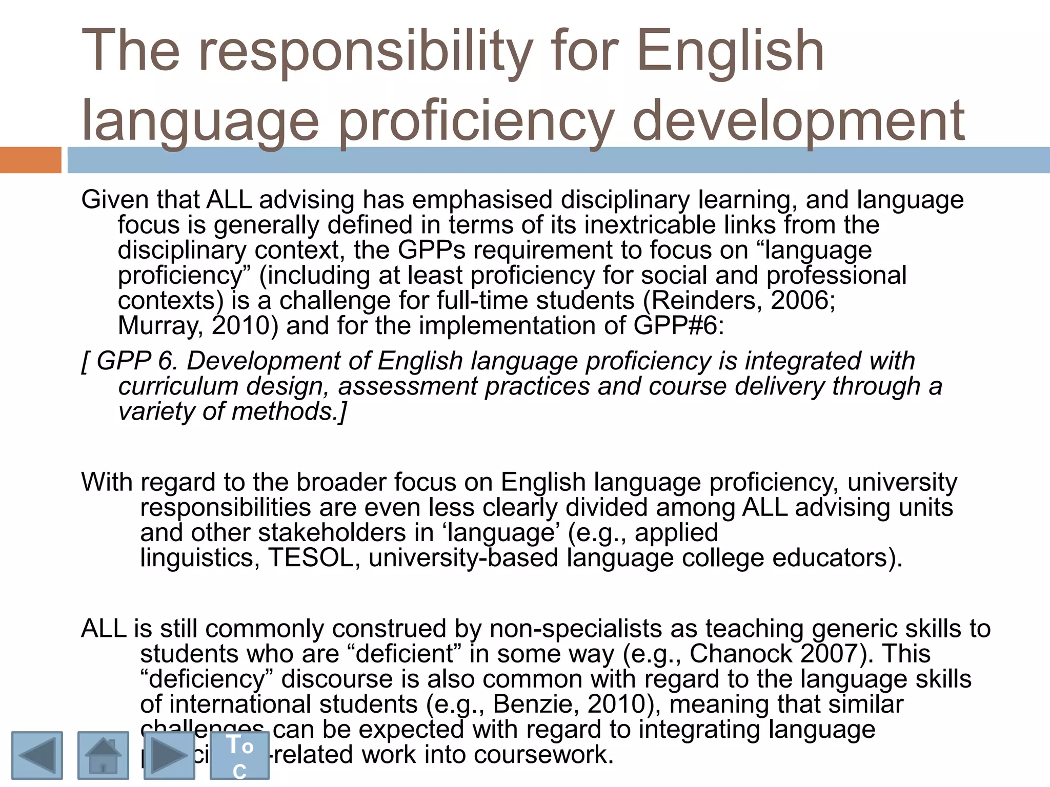 The responsibility for English
language proficiency development
Given that ALL advising has emphasised disciplinary learning, and language
   focus is generally defined in terms of its inextricable links from the
   disciplinary context, the GPPs requirement to focus on “language
   proficiency” (including at least proficiency for social and professional
   contexts) is a challenge for full-time students (Reinders, 2006;
   Murray, 2010) and for the implementation of GPP#6:
[ GPP 6. Development of English language proficiency is integrated with
   curriculum design, assessment practices and course delivery through a
   variety of methods.]

With regard to the broader focus on English language proficiency, university
     responsibilities are even less clearly divided among ALL advising units
     and other stakeholders in „language‟ (e.g., applied
     linguistics, TESOL, university-based language college educators).

ALL is still commonly construed by non-specialists as teaching generic skills to
     students who are “deficient” in some way (e.g., Chanock 2007). This
     “deficiency” discourse is also common with regard to the language skills
     of international students (e.g., Benzie, 2010), meaning that similar
     challenges can be expected with regard to integrating language
              To
     proficiency-related work into coursework.
             C
 