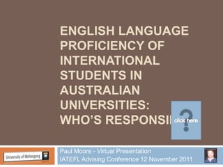 ENGLISH LANGUAGE
PROFICIENCY OF
INTERNATIONAL
STUDENTS IN
AUSTRALIAN
UNIVERSITIES:
WHO’S RESPONSIBLE

Paul Moore - Virtual Presentation
IATEFL Advising Conference 12 November 2011
 